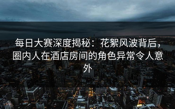 每日大赛深度揭秘：花絮风波背后，圈内人在酒店房间的角色异常令人意外