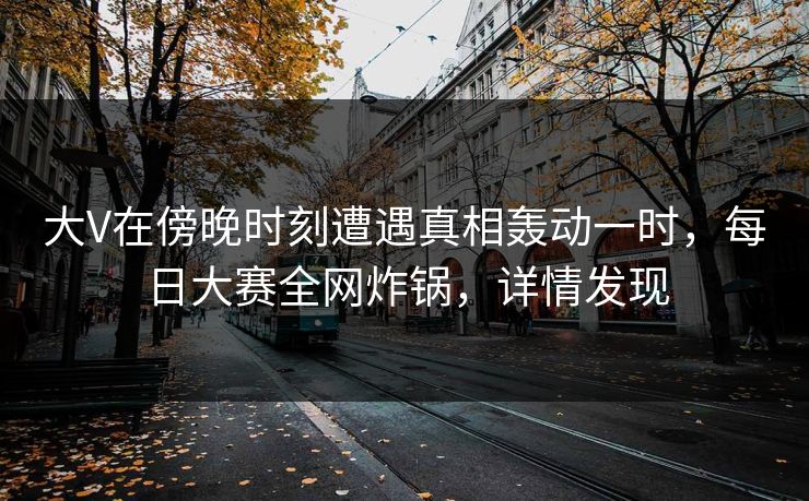 大V在傍晚时刻遭遇真相轰动一时，每日大赛全网炸锅，详情发现