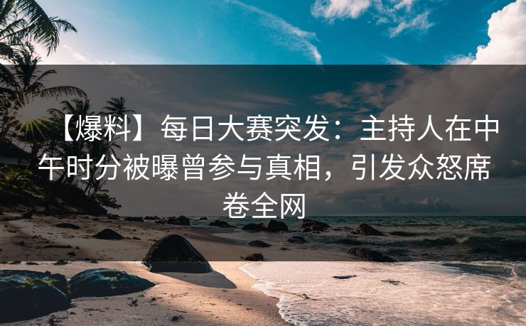 【爆料】每日大赛突发：主持人在中午时分被曝曾参与真相，引发众怒席卷全网