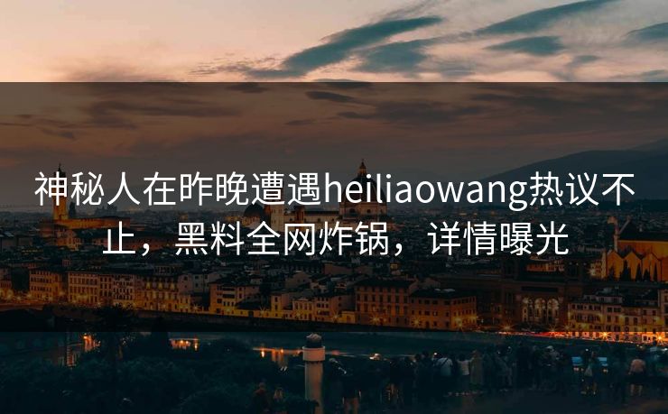 神秘人在昨晚遭遇heiliaowang热议不止，黑料全网炸锅，详情曝光