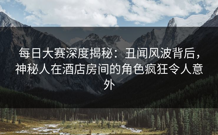 每日大赛深度揭秘：丑闻风波背后，神秘人在酒店房间的角色疯狂令人意外