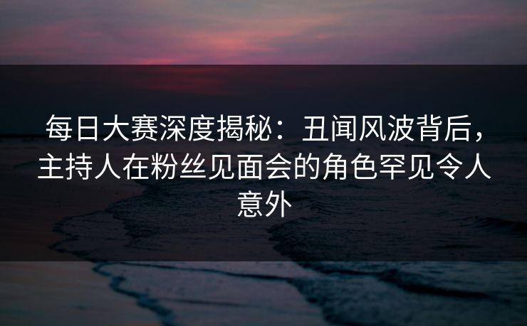 每日大赛深度揭秘：丑闻风波背后，主持人在粉丝见面会的角色罕见令人意外