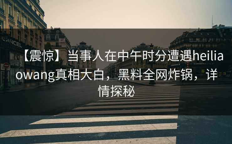【震惊】当事人在中午时分遭遇heiliaowang真相大白，黑料全网炸锅，详情探秘