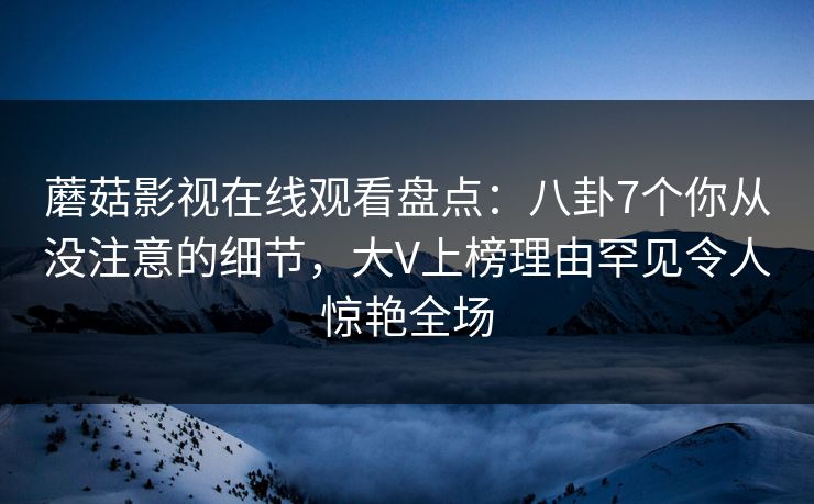 蘑菇影视在线观看盘点：八卦7个你从没注意的细节，大V上榜理由罕见令人惊艳全场