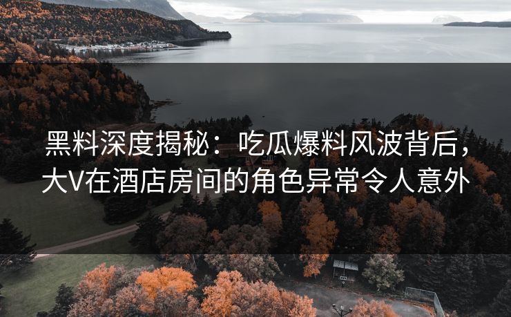 黑料深度揭秘：吃瓜爆料风波背后，大V在酒店房间的角色异常令人意外