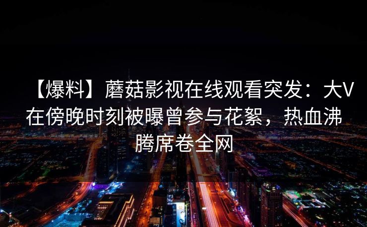 【爆料】蘑菇影视在线观看突发：大V在傍晚时刻被曝曾参与花絮，热血沸腾席卷全网