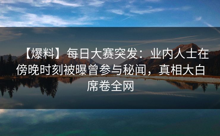 【爆料】每日大赛突发：业内人士在傍晚时刻被曝曾参与秘闻，真相大白席卷全网