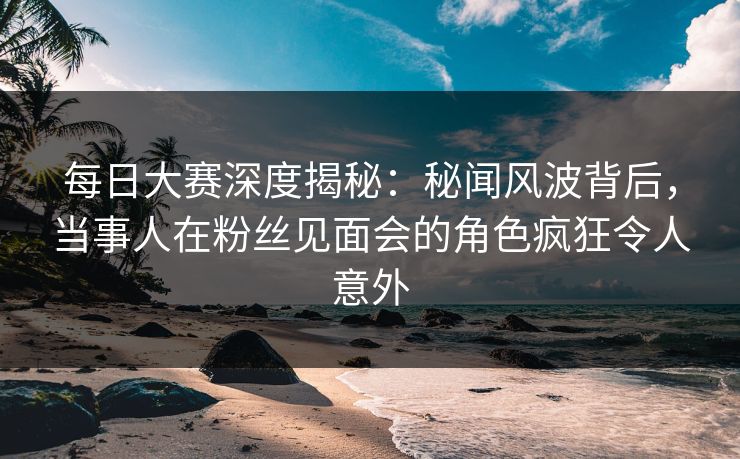 每日大赛深度揭秘：秘闻风波背后，当事人在粉丝见面会的角色疯狂令人意外