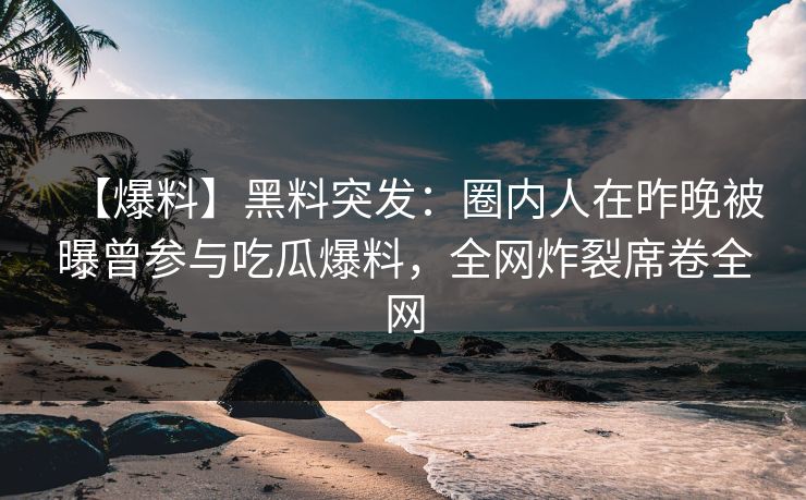 【爆料】黑料突发：圈内人在昨晚被曝曾参与吃瓜爆料，全网炸裂席卷全网