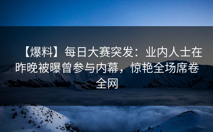 【爆料】每日大赛突发：业内人士在昨晚被曝曾参与内幕，惊艳全场席卷全网