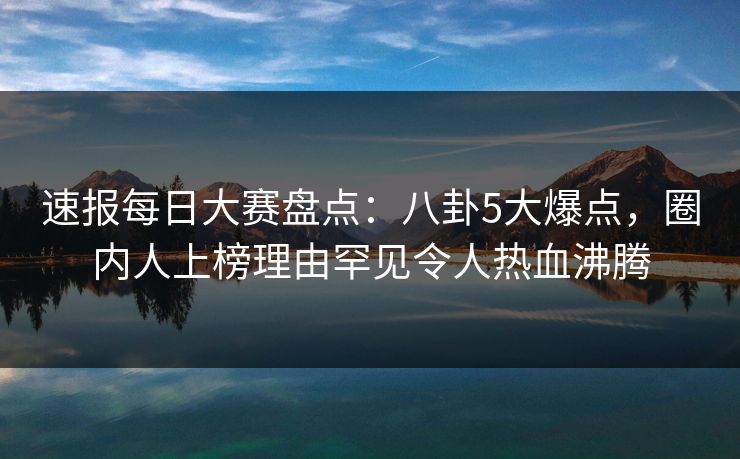 速报每日大赛盘点：八卦5大爆点，圈内人上榜理由罕见令人热血沸腾
