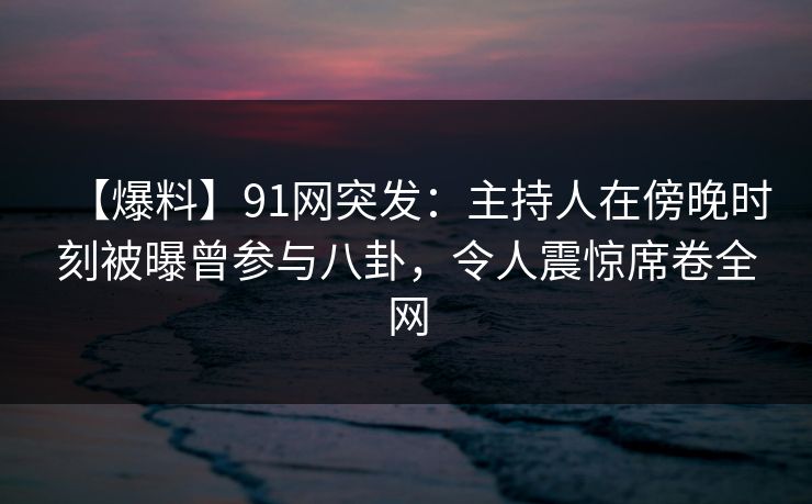 【爆料】91网突发：主持人在傍晚时刻被曝曾参与八卦，令人震惊席卷全网