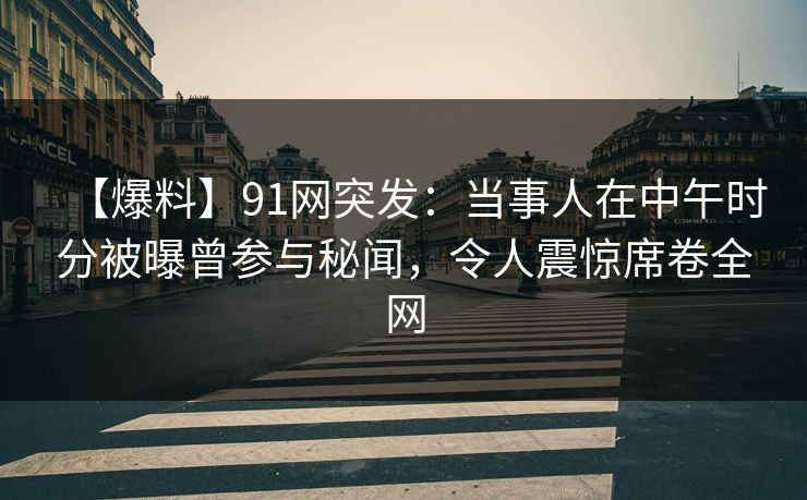 【爆料】91网突发：当事人在中午时分被曝曾参与秘闻，令人震惊席卷全网