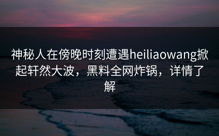 神秘人在傍晚时刻遭遇heiliaowang掀起轩然大波，黑料全网炸锅，详情了解