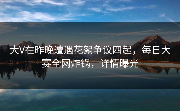 大V在昨晚遭遇花絮争议四起，每日大赛全网炸锅，详情曝光