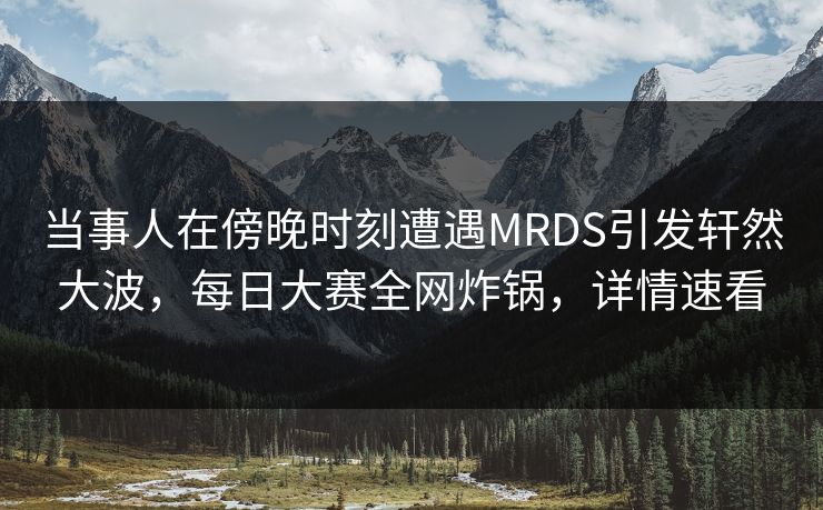 当事人在傍晚时刻遭遇MRDS引发轩然大波，每日大赛全网炸锅，详情速看