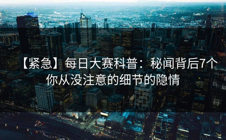 【紧急】每日大赛科普：秘闻背后7个你从没注意的细节的隐情