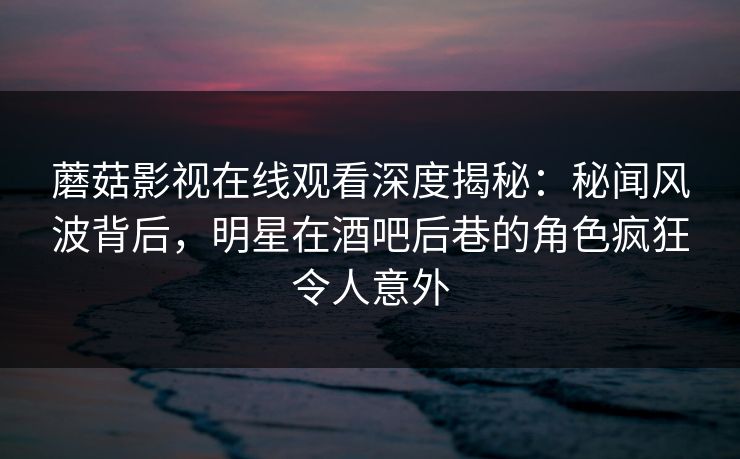 蘑菇影视在线观看深度揭秘：秘闻风波背后，明星在酒吧后巷的角色疯狂令人意外