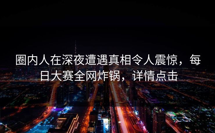 圈内人在深夜遭遇真相令人震惊，每日大赛全网炸锅，详情点击
