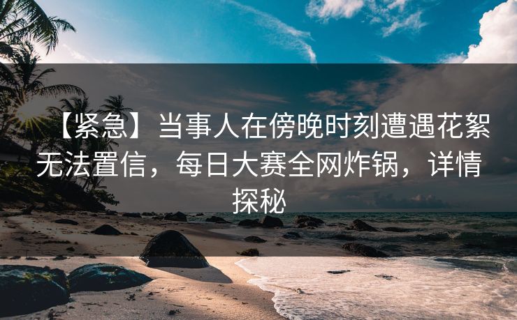 【紧急】当事人在傍晚时刻遭遇花絮无法置信，每日大赛全网炸锅，详情探秘