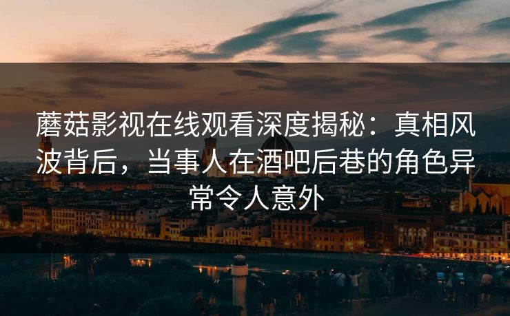蘑菇影视在线观看深度揭秘：真相风波背后，当事人在酒吧后巷的角色异常令人意外