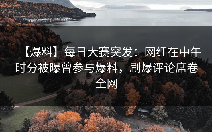 【爆料】每日大赛突发：网红在中午时分被曝曾参与爆料，刷爆评论席卷全网