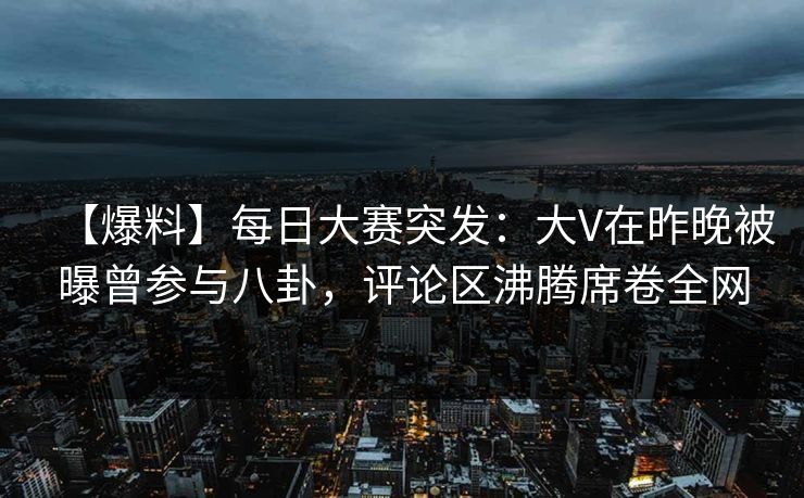 【爆料】每日大赛突发：大V在昨晚被曝曾参与八卦，评论区沸腾席卷全网