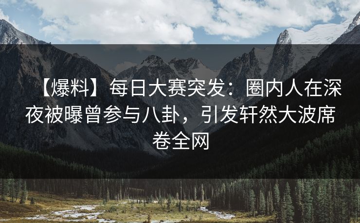 【爆料】每日大赛突发：圈内人在深夜被曝曾参与八卦，引发轩然大波席卷全网