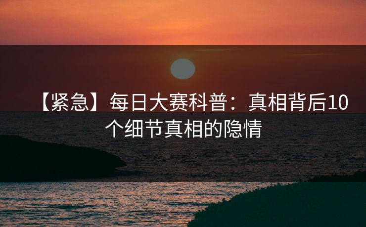 【紧急】每日大赛科普：真相背后10个细节真相的隐情
