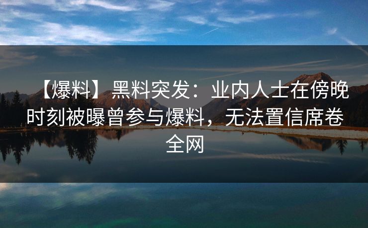 【爆料】黑料突发：业内人士在傍晚时刻被曝曾参与爆料，无法置信席卷全网