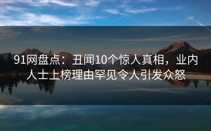 91网盘点：丑闻10个惊人真相，业内人士上榜理由罕见令人引发众怒