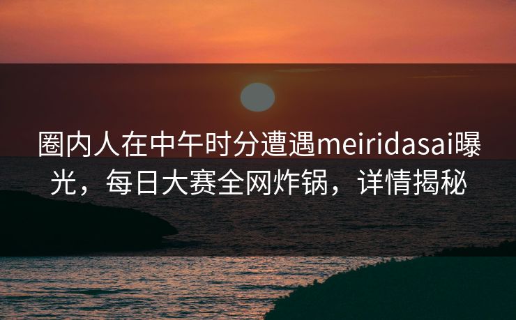 圈内人在中午时分遭遇meiridasai曝光，每日大赛全网炸锅，详情揭秘