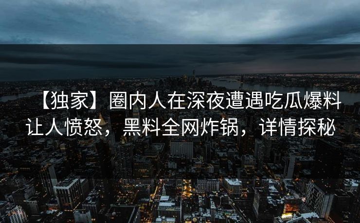 【独家】圈内人在深夜遭遇吃瓜爆料让人愤怒，黑料全网炸锅，详情探秘