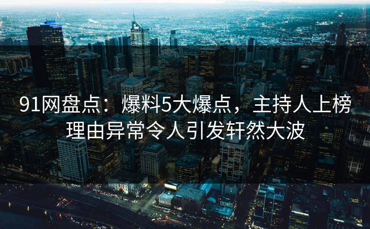 91网盘点：爆料5大爆点，主持人上榜理由异常令人引发轩然大波