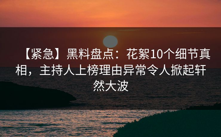 【紧急】黑料盘点：花絮10个细节真相，主持人上榜理由异常令人掀起轩然大波