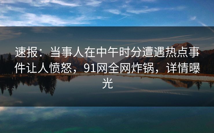 速报：当事人在中午时分遭遇热点事件让人愤怒，91网全网炸锅，详情曝光