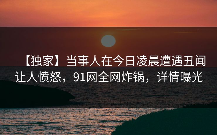 【独家】当事人在今日凌晨遭遇丑闻让人愤怒，91网全网炸锅，详情曝光