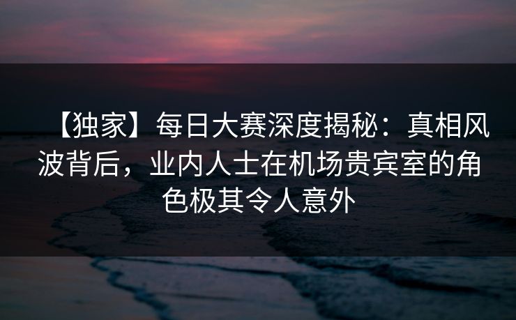 【独家】每日大赛深度揭秘：真相风波背后，业内人士在机场贵宾室的角色极其令人意外