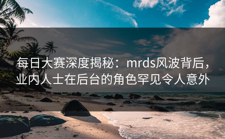 每日大赛深度揭秘：mrds风波背后，业内人士在后台的角色罕见令人意外