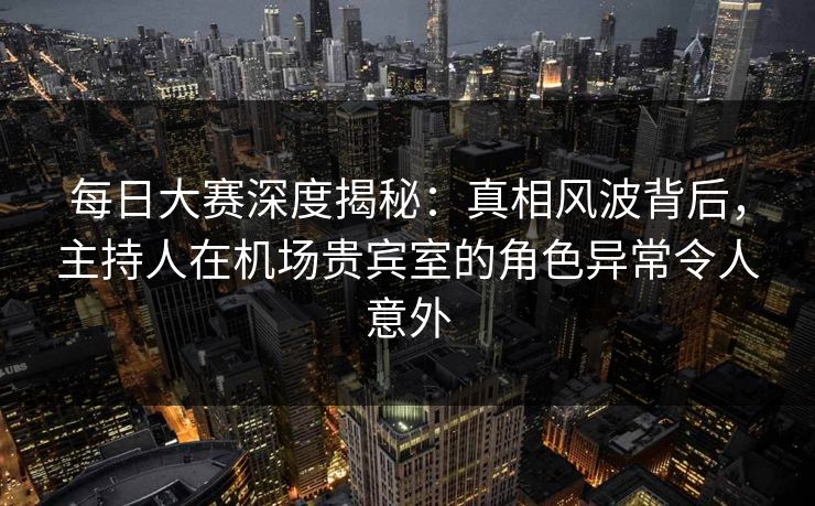 每日大赛深度揭秘：真相风波背后，主持人在机场贵宾室的角色异常令人意外