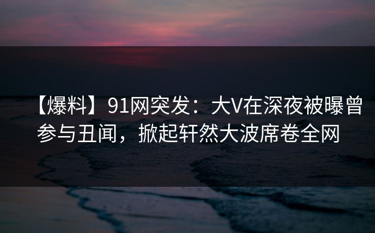 【爆料】91网突发：大V在深夜被曝曾参与丑闻，掀起轩然大波席卷全网