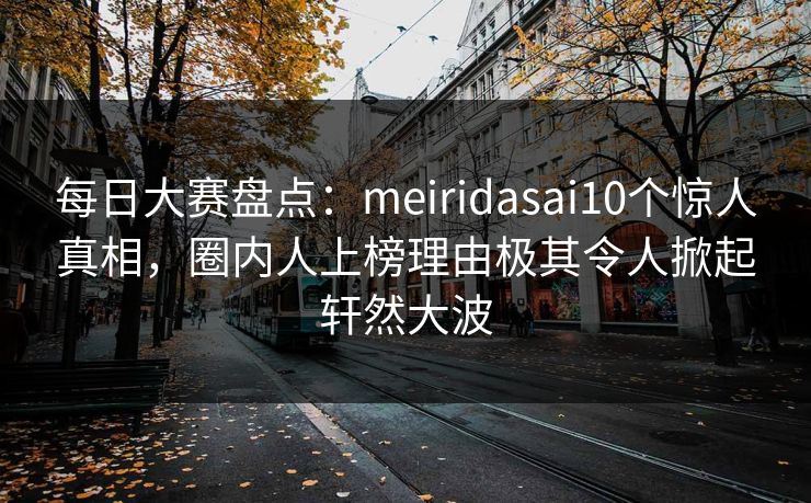 每日大赛盘点：meiridasai10个惊人真相，圈内人上榜理由极其令人掀起轩然大波