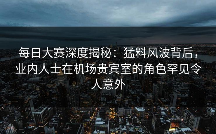 每日大赛深度揭秘：猛料风波背后，业内人士在机场贵宾室的角色罕见令人意外