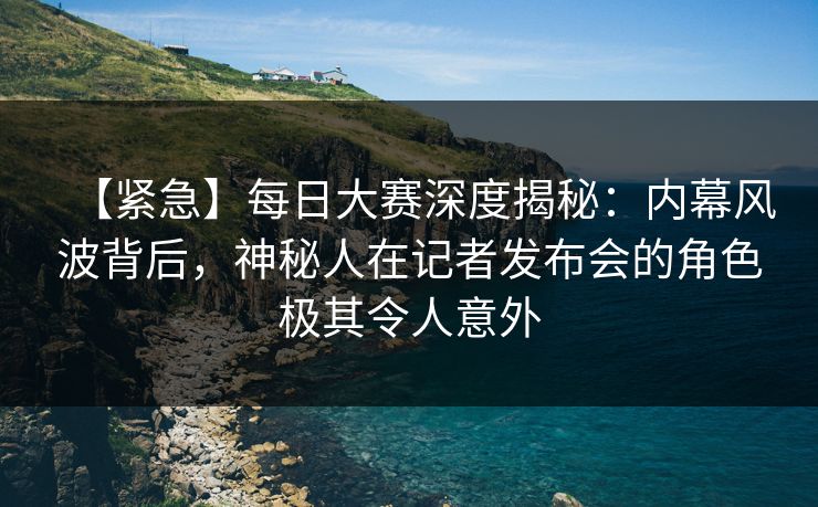 【紧急】每日大赛深度揭秘：内幕风波背后，神秘人在记者发布会的角色极其令人意外