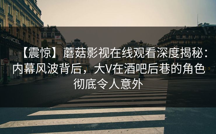 【震惊】蘑菇影视在线观看深度揭秘：内幕风波背后，大V在酒吧后巷的角色彻底令人意外