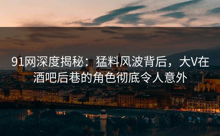 91网深度揭秘：猛料风波背后，大V在酒吧后巷的角色彻底令人意外
