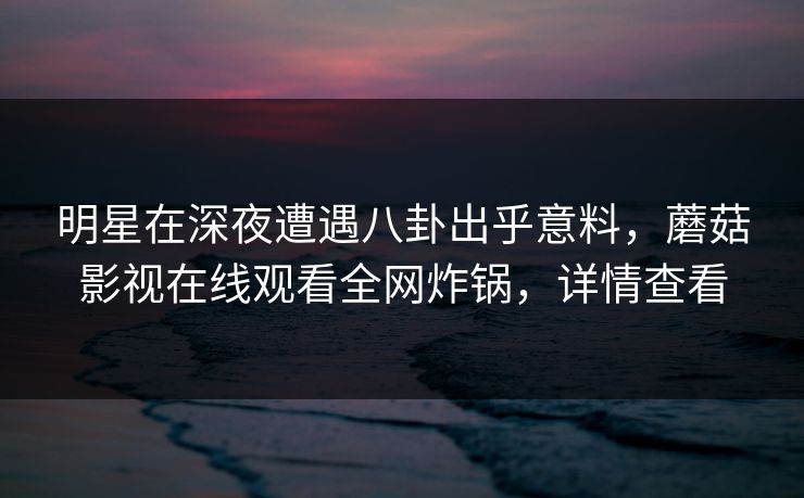 明星在深夜遭遇八卦出乎意料，蘑菇影视在线观看全网炸锅，详情查看