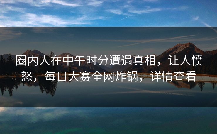 圈内人在中午时分遭遇真相，让人愤怒，每日大赛全网炸锅，详情查看