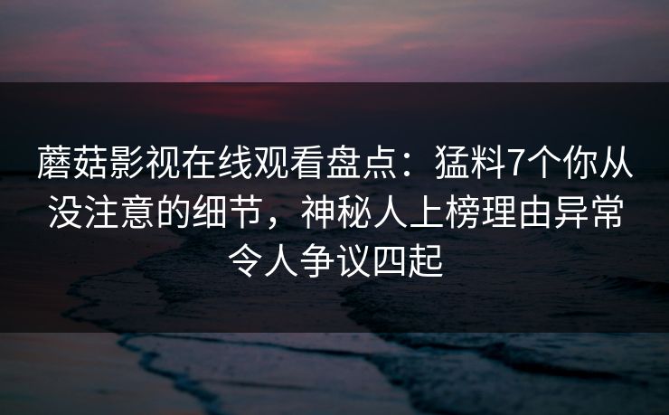 蘑菇影视在线观看盘点：猛料7个你从没注意的细节，神秘人上榜理由异常令人争议四起