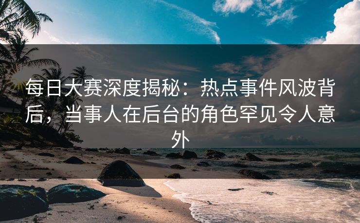 每日大赛深度揭秘：热点事件风波背后，当事人在后台的角色罕见令人意外